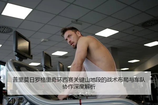 普里莫日罗格里奇环西赛关键山地段的战术布局与车队协作深度解析