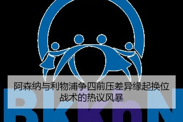 阿森纳与利物浦争四前压差异缘起换位战术的热议风暴